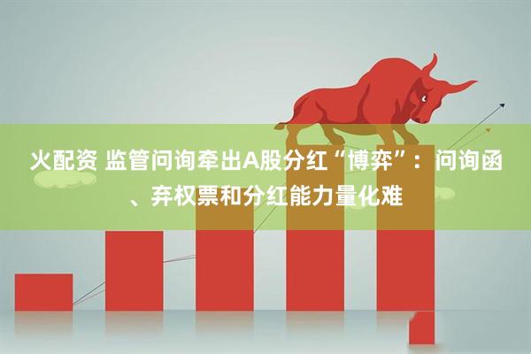 火配资 监管问询牵出A股分红“博弈”：问询函、弃权票和分红能力量化难