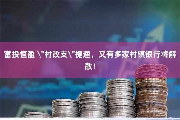 富投恒盈 ＂村改支＂提速，又有多家村镇银行将解散！