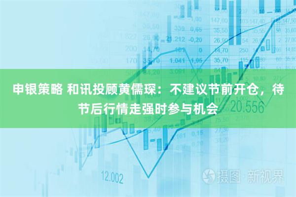 申银策略 和讯投顾黄儒琛：不建议节前开仓，待节后行情走强时参与机会