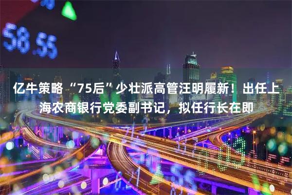亿牛策略 “75后”少壮派高管汪明履新！出任上海农商银行党委副书记，拟任行长在即