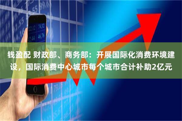钱盈配 财政部、商务部：开展国际化消费环境建设，国际消费中心城市每个城市合计补助2亿元
