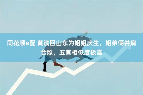 同花顺e配 黄渤回山东为姐姐庆生，姐弟俩并肩合照，五官相似度极高