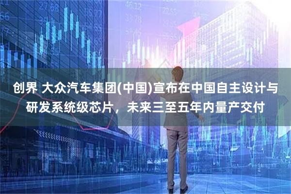 创界 大众汽车集团(中国)宣布在中国自主设计与研发系统级芯片，未来三至五年内量产交付