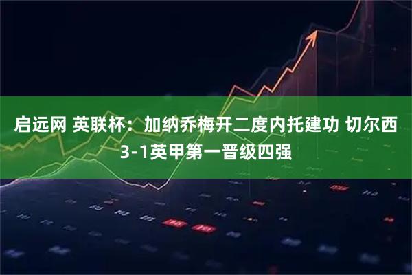 启远网 英联杯：加纳乔梅开二度内托建功 切尔西3-1英甲第一晋级四强