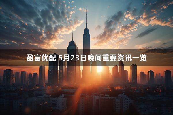 盈富优配 5月23日晚间重要资讯一览