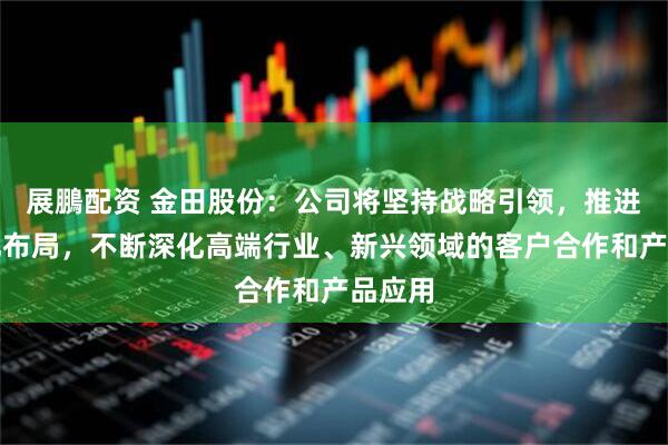 展鵬配资 金田股份：公司将坚持战略引领，推进国际化布局，不断深化高端行业、新兴领域的客户合作和产品应用