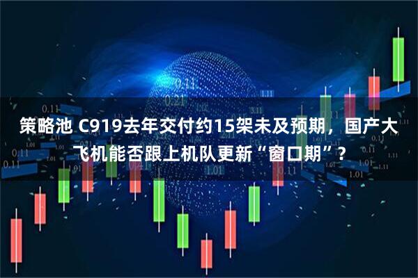 策略池 C919去年交付约15架未及预期，国产大飞机能否跟上机队更新“窗口期”？