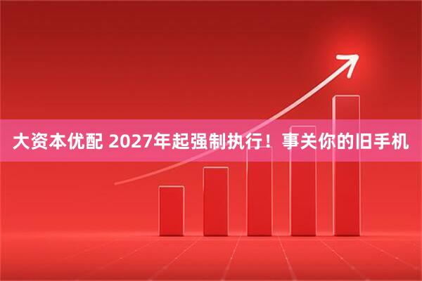 大资本优配 2027年起强制执行！事关你的旧手机