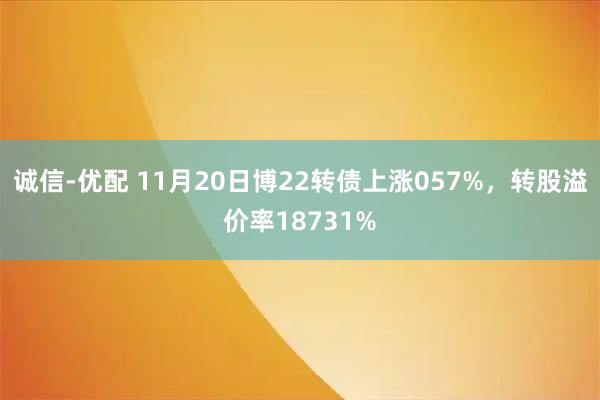诚信-优配 11月20日博22转债上涨057%，转股溢价率18731%
