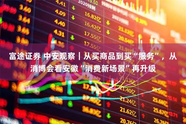 富途证券 中安观察｜从买商品到买“服务”，从消博会看安徽“消费新场景”再升级