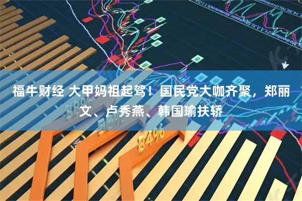 福牛财经 大甲妈祖起驾！国民党大咖齐聚，郑丽文、卢秀燕、韩国瑜扶轿